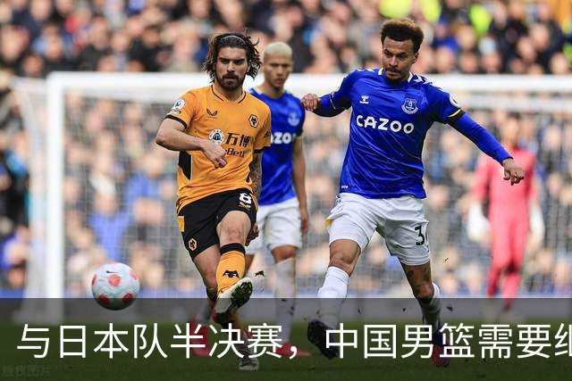 与日本队半决赛，中国男篮需要继续发挥内线优势+后场保持攻击力